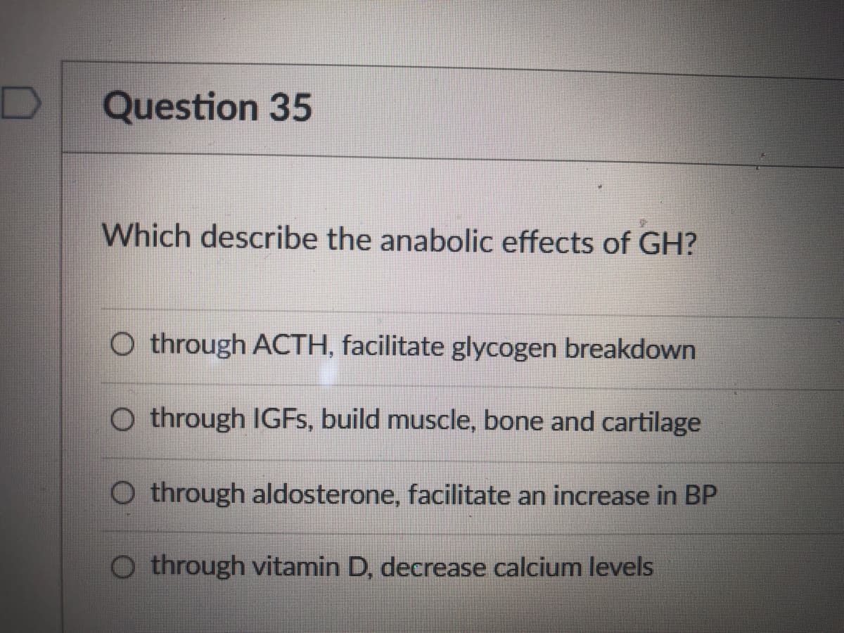 Question 35
Which describe the anabolic effects of GH?
O through ACTH, facilitate glycogen breakdown
O through IGFS, build muscle, bone and cartilage
O through aldosterone, facilitate an increase in BP
O through vitamin D, decrease calcium levels
