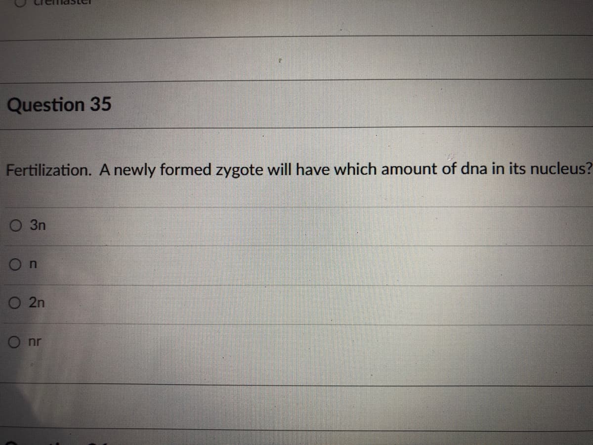 Question 35
Fertilization. A newly formed zygote will have which amount of dna in its nucleus?
O 3n
O n
O 2n
O nr
