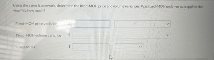 Using the same framework, determine the fixed-MOH price and volume variances. Was fixed-MOH under-or overapplied this
year? By how much?
Fixed-MOH price variance
Fixed-MOH volume variance
Fixed-MOH
$