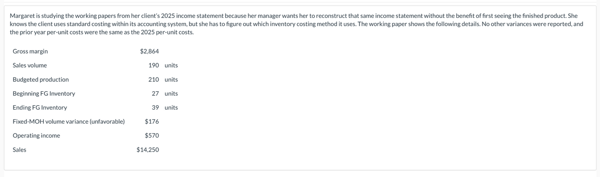 Margaret is studying the working papers from her client's 2025 income statement because her manager wants her to reconstruct that same income statement without the benefit of first seeing the finished product. She
knows the client uses standard costing within its accounting system, but she has to figure out which inventory costing method it uses. The working paper shows the following details. No other variances were reported, and
the prior year per-unit costs were the same as the 2025 per-unit costs.
Gross margin
Sales volume
Budgeted production
Beginning FG Inventory
Ending FG Inventory
Fixed-MOH volume variance (unfavorable)
Operating income
Sales
$2,864
190 units
210 units
27 units
39 units
$176
$570
$14,250