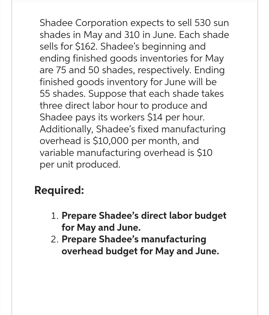 Shadee Corporation expects to sell 530 sun
shades in May and 310 in June. Each shade
sells for $162. Shadee's beginning and
ending finished goods inventories for May
are 75 and 50 shades, respectively. Ending
finished goods inventory for June will be
55 shades. Suppose that each shade takes
three direct labor hour to produce and
Shadee pays its workers $14 per hour.
Additionally, Shadee's fixed manufacturing
overhead is $10,000 per month, and
variable manufacturing overhead is $10
per unit produced.
Required:
1. Prepare Shadee's direct labor budget
for May and June.
2. Prepare Shadee's manufacturing
overhead budget for May and June.