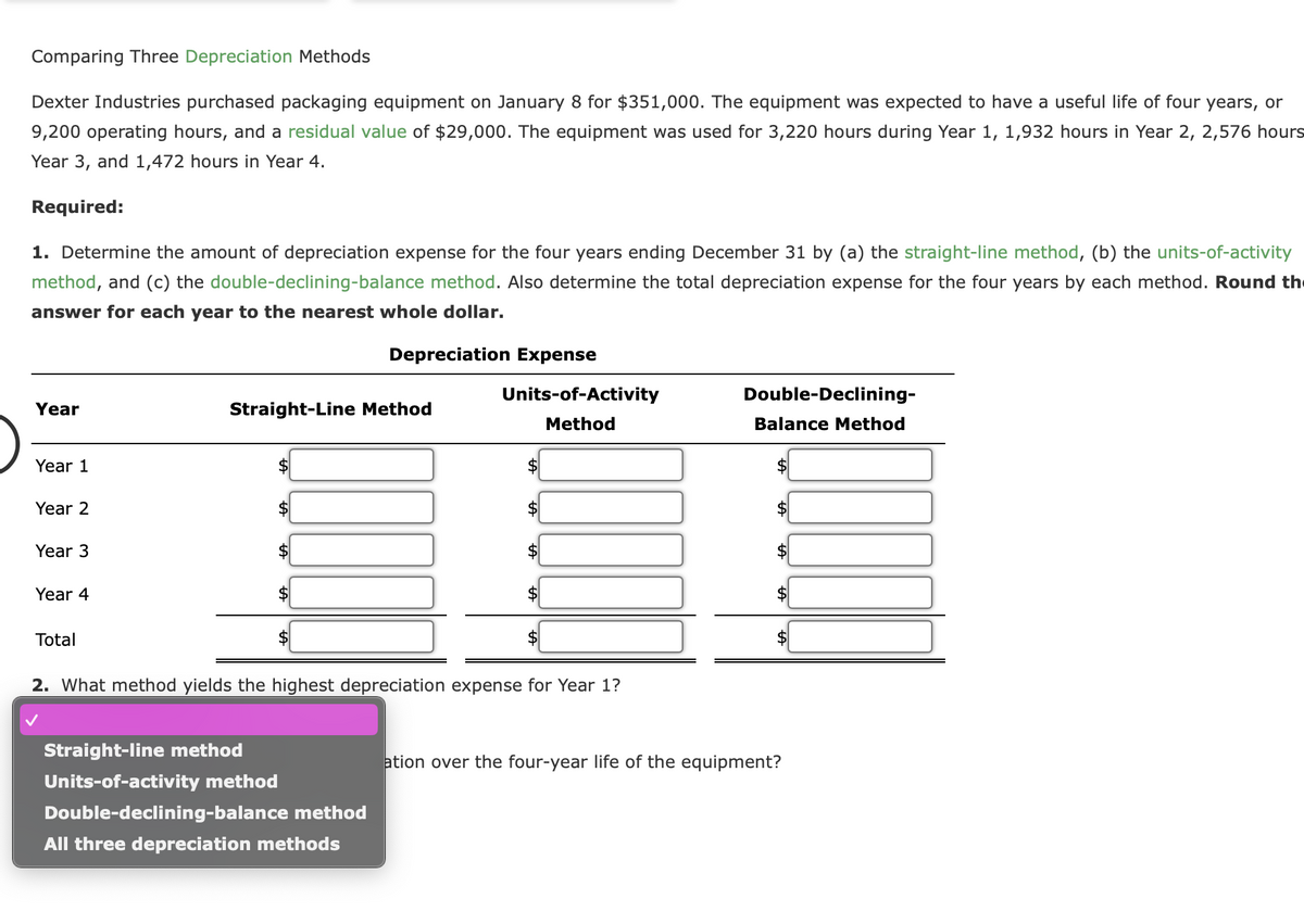 Comparing Three Depreciation Methods
Dexter Industries purchased packaging equipment on January 8 for $351,000. The equipment was expected to have a useful life of four years, or
9,200 operating hours, and a residual value of $29,000. The equipment was used for 3,220 hours during Year 1, 1,932 hours in Year 2, 2,576 hours
Year 3, and 1,472 hours in Year 4.
Required:
1. Determine the amount of depreciation expense for the four years ending December 31 by (a) the straight-line method, (b) the units-of-activity
method, and (c) the double-declining-balance method. Also determine the total depreciation expense for the four years by each method. Round th
answer for each year to the nearest whole dollar.
Year
Year 1
Year 2
Year 3
Year 4
Total
Straight-Line Method
$
Straight-line method
Units-of-activity method
$
Depreciation Expense
Double-declining-balance method
All three depreciation methods
Units-of-Activity
Method
$
2. What method yields the highest depreciation expense for Year 1?
$
Double-Declining-
Balance Method
$
ation over the four-year life of the equipment?