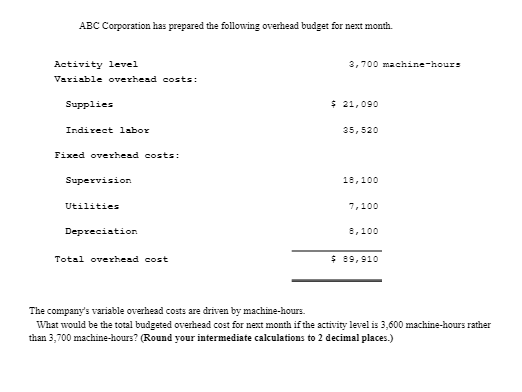 ABC Corporation has prepared the following overhead budget for next month.
Activity level
Variable overhead costs:
Supplies
Indirect labor
Fixed overhead costs:
Supervision
Utilities
Depreciation
Total overhead cost
3,700 machine-hours
$ 21,090
35,520
18,100
7,100
8,100
$ 89,910
The company's variable overhead costs are driven by machine-hours.
What would be the total budgeted overhead cost for next month if the activity level is 3,600 machine-hours rather
than 3,700 machine-hours? (Round your intermediate calculations to 2 decimal places.)