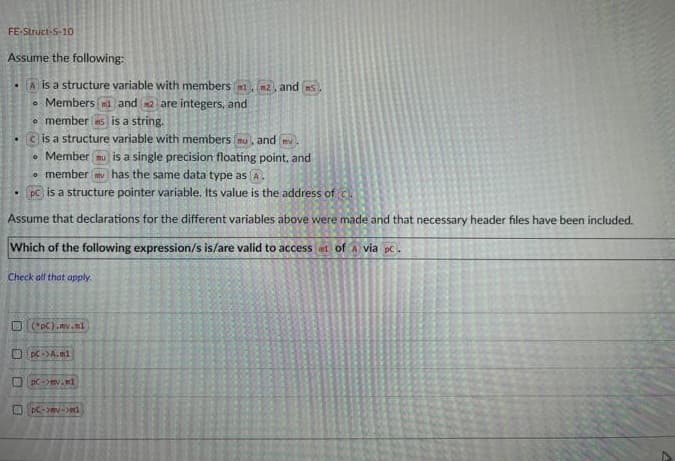 FE-Struct-5-10
Assume the following:
A is a structure variable with members (
Members 1 and 2 are integers, and
• members is a string.
is a structure variable with members, and m
•Member nu is a single precision floating point, and
member has the same data type as (A.
1. PC) is a structure pointer variable. Its value is the address of c
Assume that declarations for the different variables above were made and that necessary header files have been included.
Which of the following expression/s is/are valid to access at of A via pc.
Check all that apply.
(*pC).my.nl
pC->A.m1
n2, and s
PC-ev.d
PC->mv->m