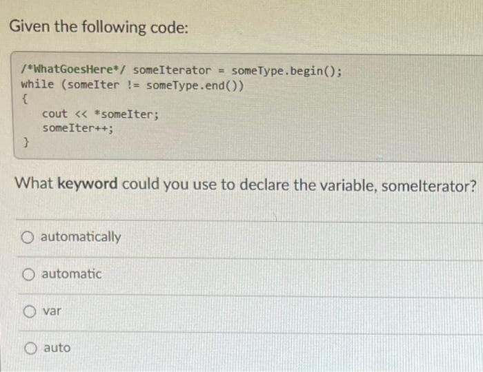 Given the following code:
/*What GoesHere*/ someIterator = someType.begin();
while (someIter != someType.end())
{
}
cout << *someIter;
some Iter++;
What keyword could you use to declare the variable, somelterator?
O automatically
automatic
var
auto