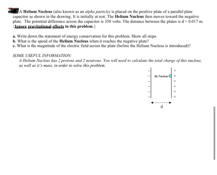 A Helium Nucleus (also known as an alpha particle) is placed on the positive plate of a parallel plate
capacitor as shown in the drawing. It is initially at rest. The Helium Nucleus then moves toward the negative
plate. The potential difference across the capacitor is 350 volts. The distance between the plates is d= 0.017 m.
(Ignore gravitational effects in this problem.}
a. Write down the statement of energy conservation for this problem. Show all steps.
b. What is the speed of the Helium Nucleus when it reaches the negative plate?
c. What is the magnitude of the electric field across the plate (before the Helium Nucleus is introduced)?
SOME USEFUL INFORMATION:
A Helium Nucleus has 2 protons and 2 neutrons. You will need to calculate the total charge of this nucleus,
as well as it's mass, in order to solve this problem.
He Nucleus Q
d
+ +
