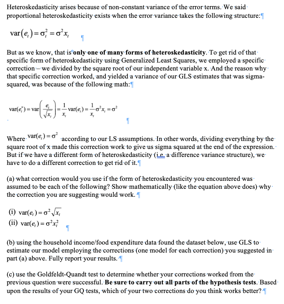 Heteroskedasticity arises because of non-constant variance of the error terms. We said.
proportional heteroskedasticity exists when the error variance takes the following structure:
var (e,)=o² = 0²x₁
1
But as we know, that is only one of many forms of heteroskedasticity. To get rid of that
specific form of heteroskedasticity using Generalized Least Squares, we employed a specific
correction - we divided by the square root of our independent variable x. And the reason why
that specific correction worked, and yielded a variance of our GLS estimates that was sigma-
squared, was because of the following math:
- (+) == 1)
e₁
var(e) = var
-var(e,) = -0²³x₁ = 0²
x₂
var(e) = 0²
Where
according to our LS assumptions. In other words, dividing everything by the
square root of x made this correction work to give us sigma squared at the end of the expression.
But if we have a different form of heteroskedasticity (ie a difference variance structure), we
have to do a different correction to get rid of it.
(i) var(e) = ²√√x₁
(ii) var(e) =
=o²x²
1
(a) what correction would you use if the form of heteroskedasticity you encountered was
assumed to be each of the following? Show mathematically (like the equation above does) why
the correction you are suggesting would work.
1
(b) using the household income/food expenditure data found the dataset below, use GLS to
estimate our model employing the corrections (one model for each correction) you suggested in
part (a) above. Fully report your results. ¶
(c) use the Goldfeldt-Quandt test to determine whether your corrections worked from the
previous question were successful. Be sure to carry out all parts of the hypothesis tests. Based
upon the results of your GQ tests, which of your two corrections do you think works better?¶