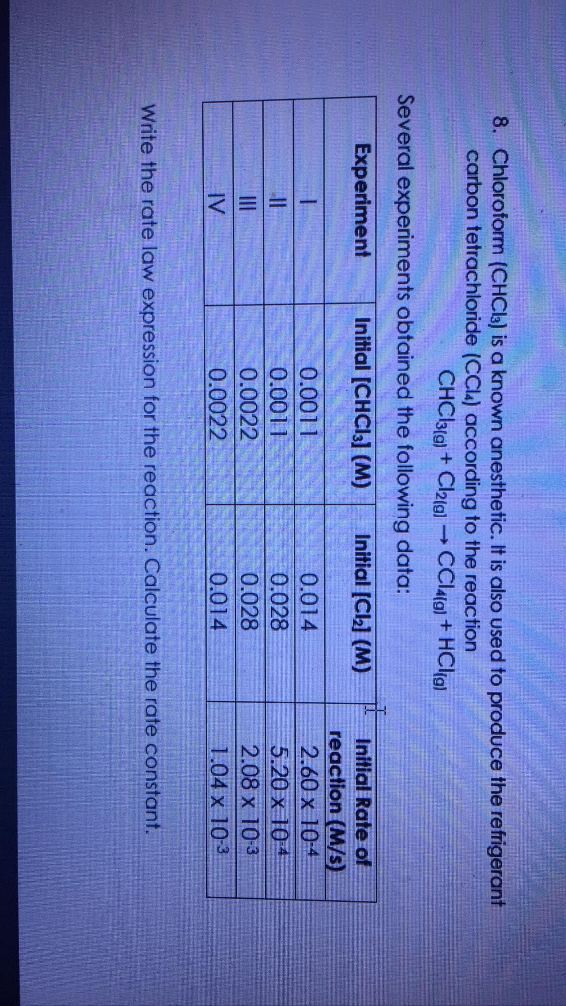 8. Chloroform (CHCI3) is a known anesthetic. It is also used to produce the refrigerant
carbon tetrachloride (CCla) according to the reaction
CHC3(g) + Caig) →CCIA(9) + HCl(g)
Several experiments obtained the following data:
Experiment
Initial [CHCI3] (M)
Initial [Cl] (M)
Initial Rate of
reaction (M/s)
2.60 x 10-4
0.0011
0.014
0.0011
0.028
0.028
5.20 x 104
II
0.0022
2.08 x 10-3
IV
0.0022
0.014
1.04 x 10-3
Write the rate law expression for the reaction. Calculate the rate constant.
