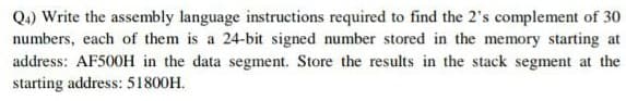 Q.) Write the assembly language instructions required to find the 2's complement of 30
numbers, each of them is a 24-bit signed number stored in the memory starting at
address: AF500H in the data segment. Store the results in the stack segment at the
starting address: 51800H.
