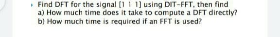 • Find DFT for the signal [1 1 1] using DIT-FFT, then find
a) How much time does it take to compute a DFT directly?
b) How much time is required if an FFT is used?
