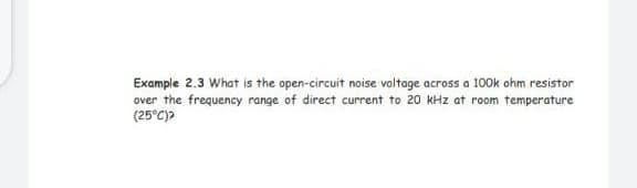 Example 2.3 What is the open-circuit noise voltage across a 100k ohm resistor
over the frequency range of direct current to 20 kHz at room temperature
(25°C)?
