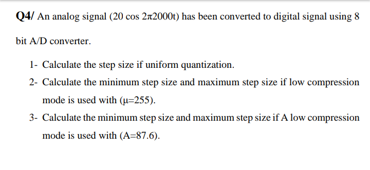 Q4/ An analog signal (20 cos 2r2000t) has been converted to digital signal using 8
bit A/D converter.
1- Calculate the step size if uniform quantization.
2- Calculate the minimum step size and maximum step size if low compression
mode is used with (µ=255).
3- Calculate the minimum step size and maximum step size if A low compression
mode is used with (A=87.6).
