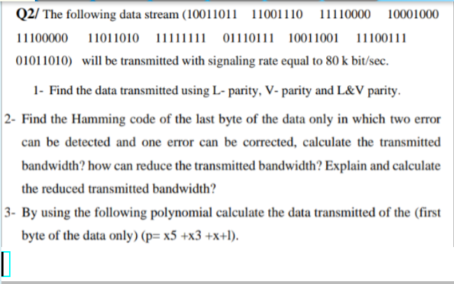 Q2/ The following data stream (10011011 11001110
11110000 10001000
11100000
11011010 11111111 01110111 10011001 11100111
01011010) will be transmitted with signaling rate equal to 80 k bit/sec.
1- Find the data transmitted using L- parity, V- parity and L&V parity.
2- Find the Hamming code of the last byte of the data only in which two error
can be detected and one error can be corrected, calculate the transmitted
bandwidth? how can reduce the transmitted bandwidth? Explain and calculate
the reduced transmitted bandwidth?
3- By using the following polynomial calculate the data transmitted of the (first
byte of the data only) (p= x5 +x3 +x+l).
