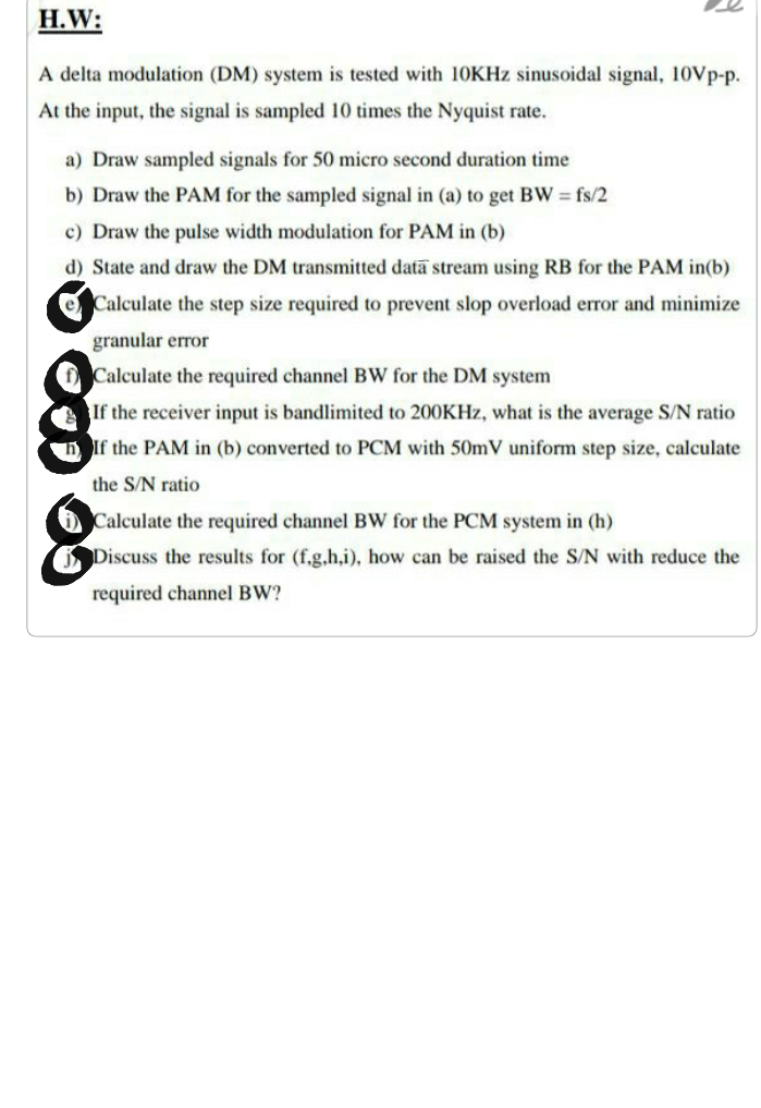 H.W:
A delta modulation (DM) system is tested with 10KHZ sinusoidal signal, 10Vp-p.
At the input, the signal is sampled 10 times the Nyquist rate.
a) Draw sampled signals for 50 micro second duration time
b) Draw the PAM for the sampled signal in (a) to get BW fs/2
c) Draw the pulse width modulation for PAM in (b)
d) State and draw the DM transmitted data stream using RB for the PAM in(b)
e Calculate the step size required to prevent slop overload error and minimize
granular error
Calculate the required channel BW for the DM system
If the receiver input is bandlimited to 200KHZ, what is the average S/N ratio
If the PAM in (b) converted to PCM with 50mV uniform step size, calculate
the S/N ratio
Calculate the required channel BW for the PCM system in (h)
Discuss the results for (f,g,h,i), how can be raised the S/N with reduce the
required channel BW?
