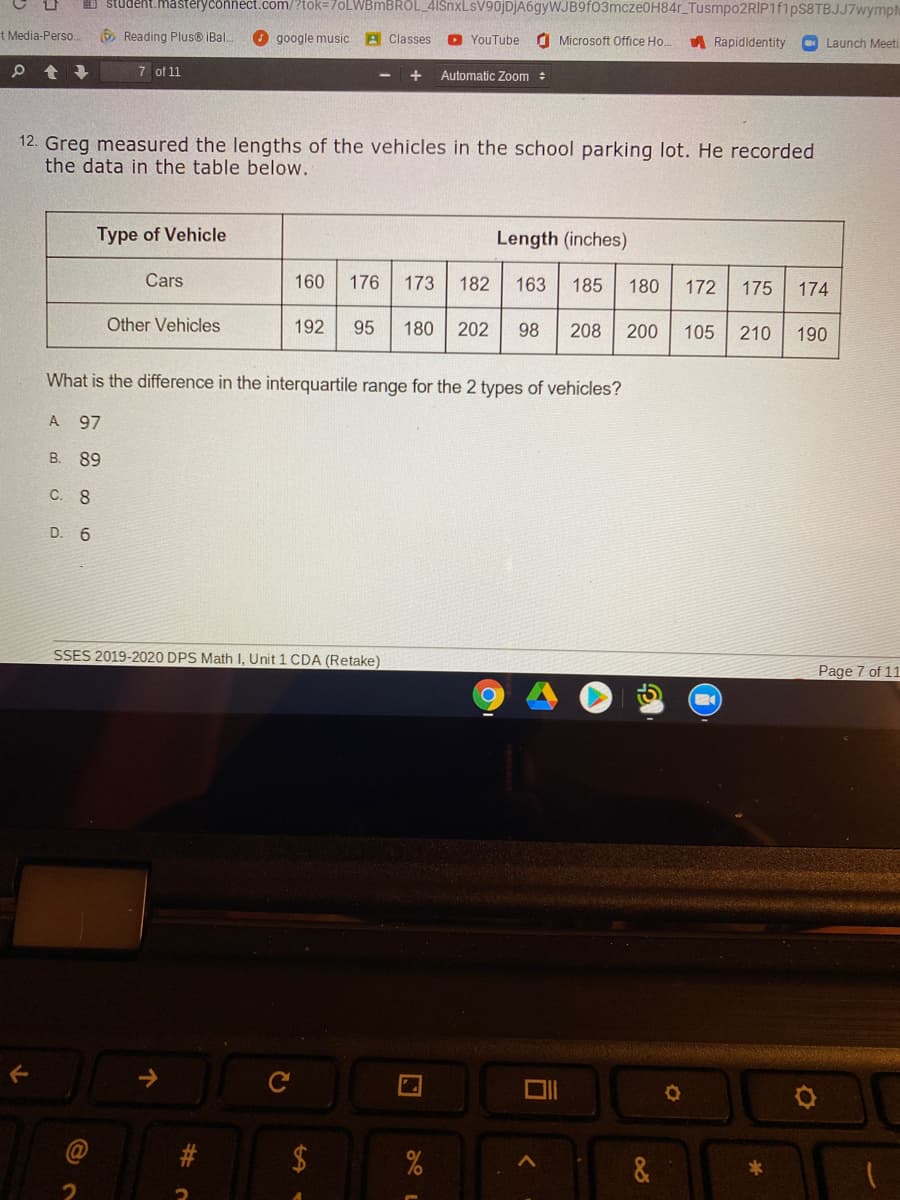 I studekt. mastěryconnect.com/?tok=70LWBMBROL_4ISnxLsV9ojDjA6gyWJB9f03mcze0H84r_Tusmpo2RIP1f1ps8TBJJ7wymph
t Media-Perso.
O Reading Plus® iBal..
O google music
A Classes
O YouTube
O Microsoft Office Ho.
A Rapidldentity
O Launch Meeti
7 of 11
+
Automatic Zoom :
12. Greg measured the lengths of the vehicles in the school parking lot. He recorded
the data in the table below.
Type of Vehicle
Length (inches)
Cars
160
176
173
182
163
185
180
172
175
174
Other Vehicles
192
95
180 202
98
208
200
105
210
190
What is the difference in the interquartile range for the 2 types of vehicles?
A 97
B. 89
C. 8
D. 6
SSES 2019-2020 DPS Math I, Unit 1 CDA (Retake)
Page 7 of 11
2$
&
23

