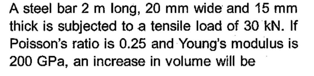 A steel bar 2 m long, 20 mm wide and 15 mm
thick is subjected to a tensile load of 30 kN. If
Poisson's ratio is 0.25 and Young's modulus is
200 GPa, an increase in volume will be