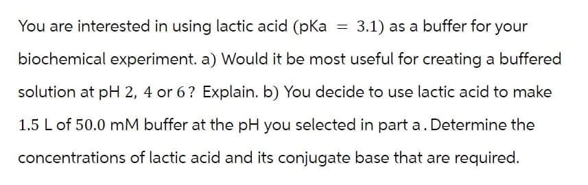 You are interested in using lactic acid (pka 3.1) as a buffer for your
biochemical experiment. a) Would it be most useful for creating a buffered
solution at pH 2, 4 or 6? Explain. b) You decide to use lactic acid to make
1.5 L of 50.0 mM buffer at the pH you selected in part a. Determine the
concentrations of lactic acid and its conjugate base that are required.
=