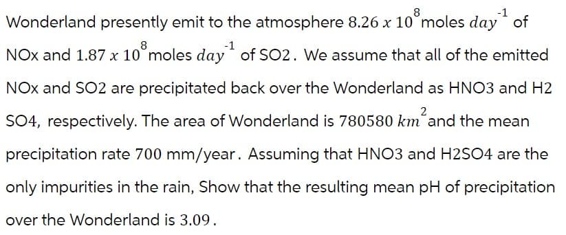 8
8
Wonderland presently emit to the atmosphere 8.26 x 10 moles day of
NOx and 1.87 x 10° moles day of SO2. We assume that all of the emitted
NOX and SO2 are precipitated back over the Wonderland as HNO3 and H2
SO4, respectively. The area of Wonderland is 780580 km²and the mean
precipitation rate 700 mm/year. Assuming that HNO3 and H2SO4 are the
only impurities in the rain, Show that the resulting mean pH of precipitation
over the Wonderland is 3.09.