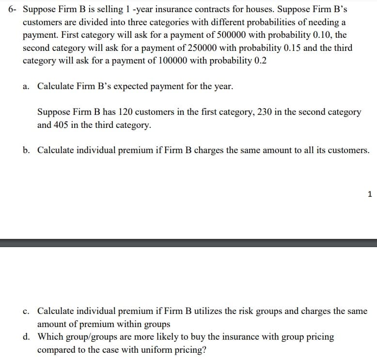 6- Suppose Firm B is selling 1 -year insurance contracts for houses. Suppose Firm B's
customers are divided into three categories with different probabilities of needing a
payment. First category will ask for a payment of 500000 with probability 0.10, the
second category will ask for a payment of 250000 with probability 0.15 and the third
category will ask for a payment of 100000 with probability 0.2
a. Calculate Firm B's expected payment for the year.
Suppose Firm B has 120 customers in the first category, 230 in the second category
and 405 in the third category.
b. Calculate individual premium if Firm B charges the same amount to all its customers.
1
c. Calculate individual premium if Firm B utilizes the risk groups and charges the same
amount of premium within groups
d. Which group/groups are more likely to buy the insurance with group pricing
compared to the case with uniform pricing?