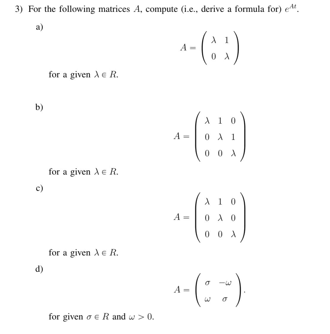 3) For the following matrices A, compute (i.e., derive a formula for) eªt.
a)
b)
d)
for a given X e R.
for a given X e R.
for a given X E R.
for given o E R and w > 0.
A=
A
A
=
- (33)
X 10
0 X 1
00 X
X 10
0 λ 0
00X
^-(~~~~)
=
σ