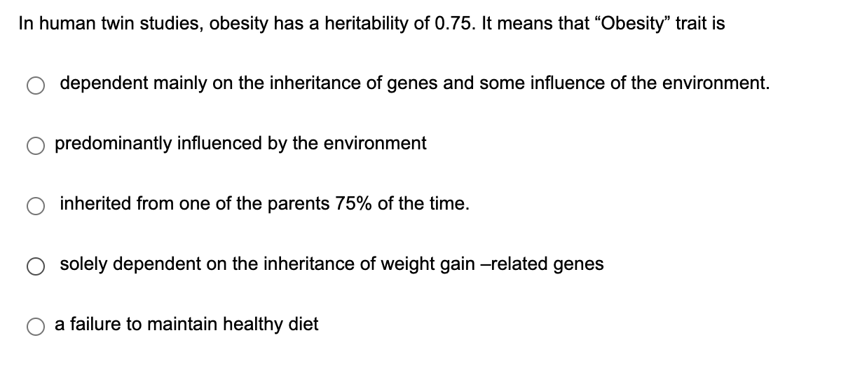 In human twin studies, obesity has a heritability of 0.75. It means that “Obesity" trait is
dependent mainly on the inheritance of genes and some influence of the environment.
predominantly influenced by the environment
inherited from one of the parents 75% of the time.
solely dependent on the inheritance of weight gain -related genes
a failure to maintain healthy diet