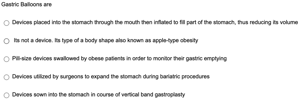 Gastric Balloons are
Devices placed into the stomach through the mouth then inflated to fill part of the stomach, thus reducing its volume
○ Its not a device. Its type of a body shape also known as apple-type obesity
Pill-size devices swallowed by obese patients in order to monitor their gastric emptying
Devices utilized by surgeons to expand the stomach during bariatric procedures
Devices sown into the stomach in course of vertical band gastroplasty