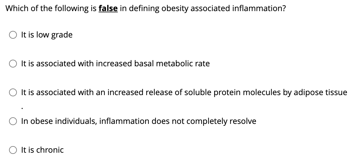 Which of the following is false in defining obesity associated inflammation?
O It is low grade
It is associated with increased basal metabolic rate
It is associated with an increased release of soluble protein molecules by adipose tissue
○ In obese individuals, inflammation does not completely resolve
It is chronic