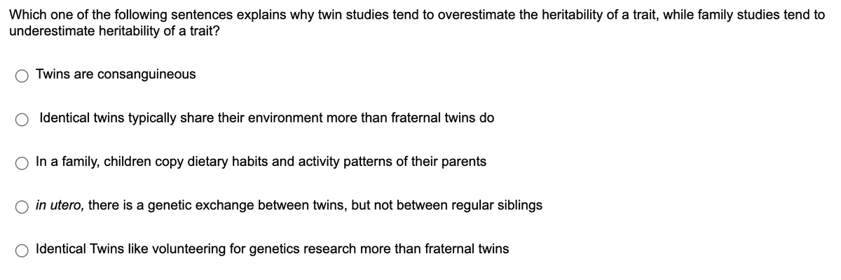 Which one of the following sentences explains why twin studies tend to overestimate the heritability of a trait, while family studies tend to
underestimate heritability of a trait?
Twins are consanguineous
Identical twins typically share their environment more than fraternal twins do
In a family, children copy dietary habits and activity patterns of their parents
in utero, there is a genetic exchange between twins, but not between regular siblings
Identical Twins like volunteering for genetics research more than fraternal twins