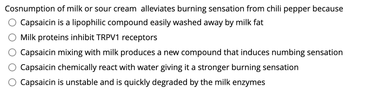 Cosnumption of milk or sour cream alleviates burning sensation from chili pepper because
Capsaicin is a lipophilic compound easily washed away by milk fat
Milk proteins inhibit TRPV1 receptors
Capsaicin mixing with milk produces a new compound that induces numbing sensation
Capsaicin chemically react with water giving it a stronger burning sensation
Capsaicin is unstable and is quickly degraded by the milk enzymes