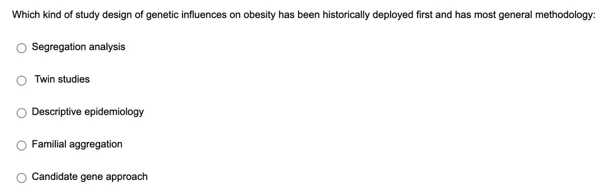 Which kind of study design of genetic influences on obesity has been historically deployed first and has most general methodology:
Segregation analysis
Twin studies
Descriptive epidemiology
Familial aggregation
Candidate gene approach