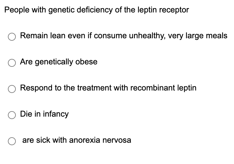 People with genetic deficiency of the leptin receptor
○ Remain lean even if consume unhealthy, very large meals
Are genetically obese
Respond to the treatment with recombinant leptin
Die in infancy
○ are sick with anorexia nervosa