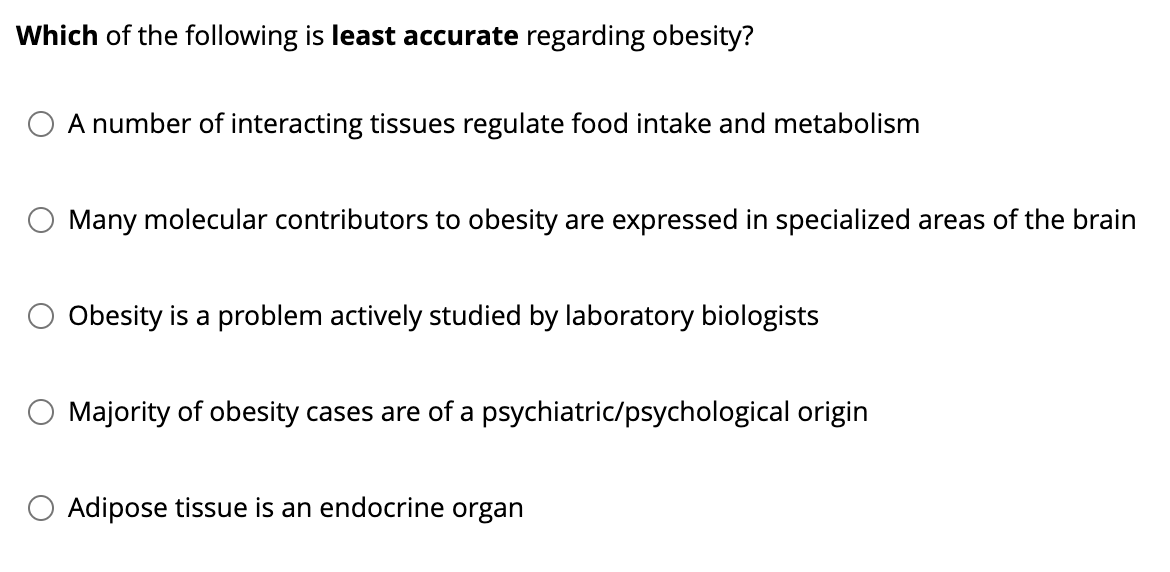 Which of the following is least accurate regarding obesity?
○ A number of interacting tissues regulate food intake and metabolism
Many molecular contributors to obesity are expressed in specialized areas of the brain
Obesity is a problem actively studied by laboratory biologists
Majority of obesity cases are of a psychiatric/psychological origin
○ Adipose tissue is an endocrine organ