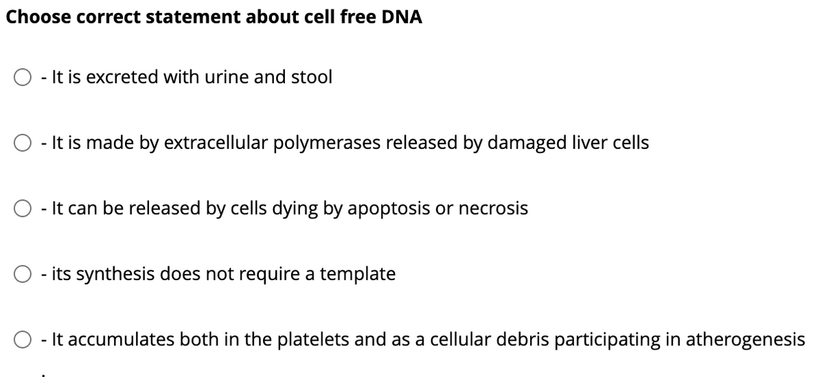 Choose correct statement about cell free DNA
- It is excreted with urine and stool
- It is made by extracellular polymerases released by damaged liver cells
- It can be released by cells dying by apoptosis or necrosis
its synthesis does not require a template
- It accumulates both in the platelets and as a cellular debris participating in atherogenesis