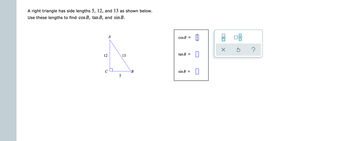 A right triangle has side lengths 5, 12, and 13 as shown below.
Use these lengths to find cos B, tan B, and sin B.
A
cos B =
?
12
13
tan B =
sin B =
5
olo
