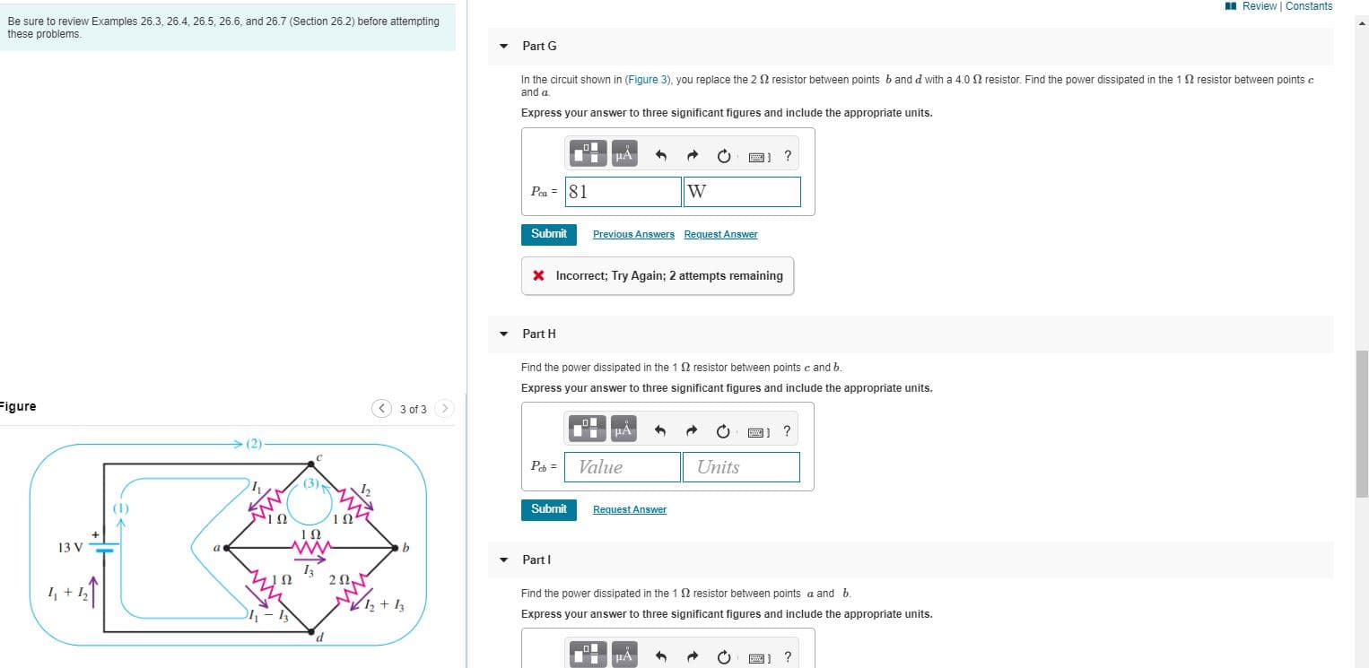 In he crcut shown in (Figure 3), you replace the 2 fi resistor between points band d with a 4.00 resistor. Find the power dissipated in the 1 resistor bectveen points e
anda
Express your answer to three signifticant figures and include the appropriate unts.
O DI ?
P.- 81
Subnit
Previous Answer Reguest Answr
X Incorract; Iry Again; 2 attempes remaining
Purt H
Find the power disspated in the 1 reststor between ponts e and b.
Fapress your answer to threa significant figures and include the appropriate units.
Figure
O 3 ef3 >
(2)
Pa = Value
Units
(1)
Submik
BesusLAr
13 V
PartI
Find the power diesipated in the 12 nesistor batwoen points a and &.
Express your answer to three signilicunt figures and nclude Uhe uppropriule units.
