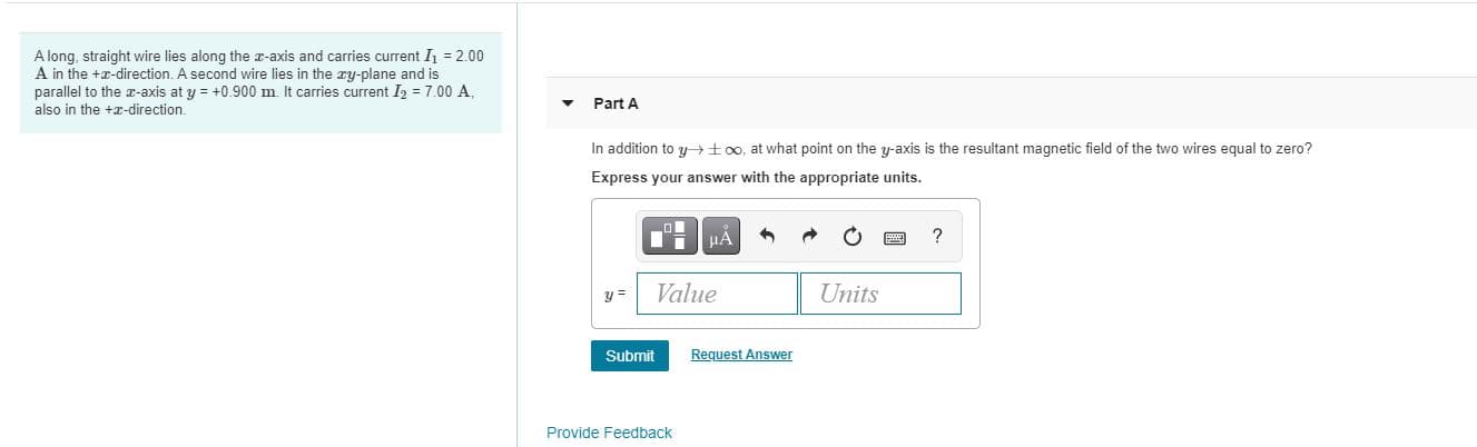 A long, straight wire lies along the -axis and carries current I = 2.00
A in the +r-direction. A second wire lies in the ry-plane and is
parallel to the -axis at y = +0.900 m It carries current I = 7.00 A
Part A
also in the +r-direction.
In addition to y too, at what point on the y-axis is the resultant magnetic field of the two wires equal to zero?
Express your answer with the appropriate units.
HA
?
Value
Units
y =
Submit
Request Answer
