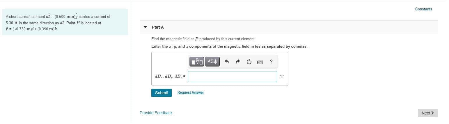 **Educational Website Content**

---

### Magnetic Field Calculation from a Current Element

#### Problem Statement

A short current element \(\vec{d\mathbf{l}} = (0.500 \, \text{mm}) \, \hat{\mathbf{j}}\) carries a current of \(5.30 \, \text{A}\) in the same direction as \(\vec{d\mathbf{l}}\). Point \(P\) is located at \(\vec{r} = (-0.730 \, \text{m}) \, \hat{\mathbf{i}} + (0.390 \, \text{m}) \, \hat{\mathbf{k}}\).

#### Part A

**Task:**
Find the magnetic field at \(P\) produced by this current element. 

Enter the \(x\), \(y\), and \(z\) components of the magnetic field in teslas separated by commas.

#### Input Box:

\[ dB_x, dB_y, dB_z = \, \text{[Input Box]} \, \text{T} \]

**Buttons/Tools:**
- Submit Button
- Request Answer
- Provide Feedback
- General Calculation Tools (Vector, Symbol, etc.)

#### Navigation:

- **Next** Button to proceed to subsequent part.

---

### Detailed Steps for Solving:

1. **Determine the Cross Product:**
   \[
   \vec{dB} = \frac{\mu_0}{4\pi} \frac{I (\vec{d\mathbf{l}} \times \vec{r})}{r^3}
   \]
   where \(\vec{d\mathbf{l}} = (0.500 \, \text{mm}) \, \hat{\mathbf{j}}\) and \(\vec{r} = (-0.730 \, \text{m}) \, \hat{\mathbf{i}} + (0.390 \, \text{m}) \, \hat{\mathbf{k}}\).

2. **Calculate \(r\) and \(r^3\):**
   \[
   r = \sqrt{(-0.730)^2 + (0.390)^2}
   \]
   \[
   r^3 = (r)^3
   \]

3. **Cross Product Calculation:**
   \[
   \vec{d\mathbf{l}} \