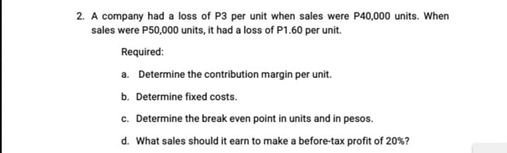 2. A company had a loss of P3 per unit when sales were P40,000 units. When
sales were P50,000 units, it had a loss of P1.60 per unit.
Required:
a. Determine the contribution margin per unit.
b. Determine fixed costs.
c. Determine the break even point in units and in pesos.
d. What sales should it earn to make a before-tax profit of 20%?
