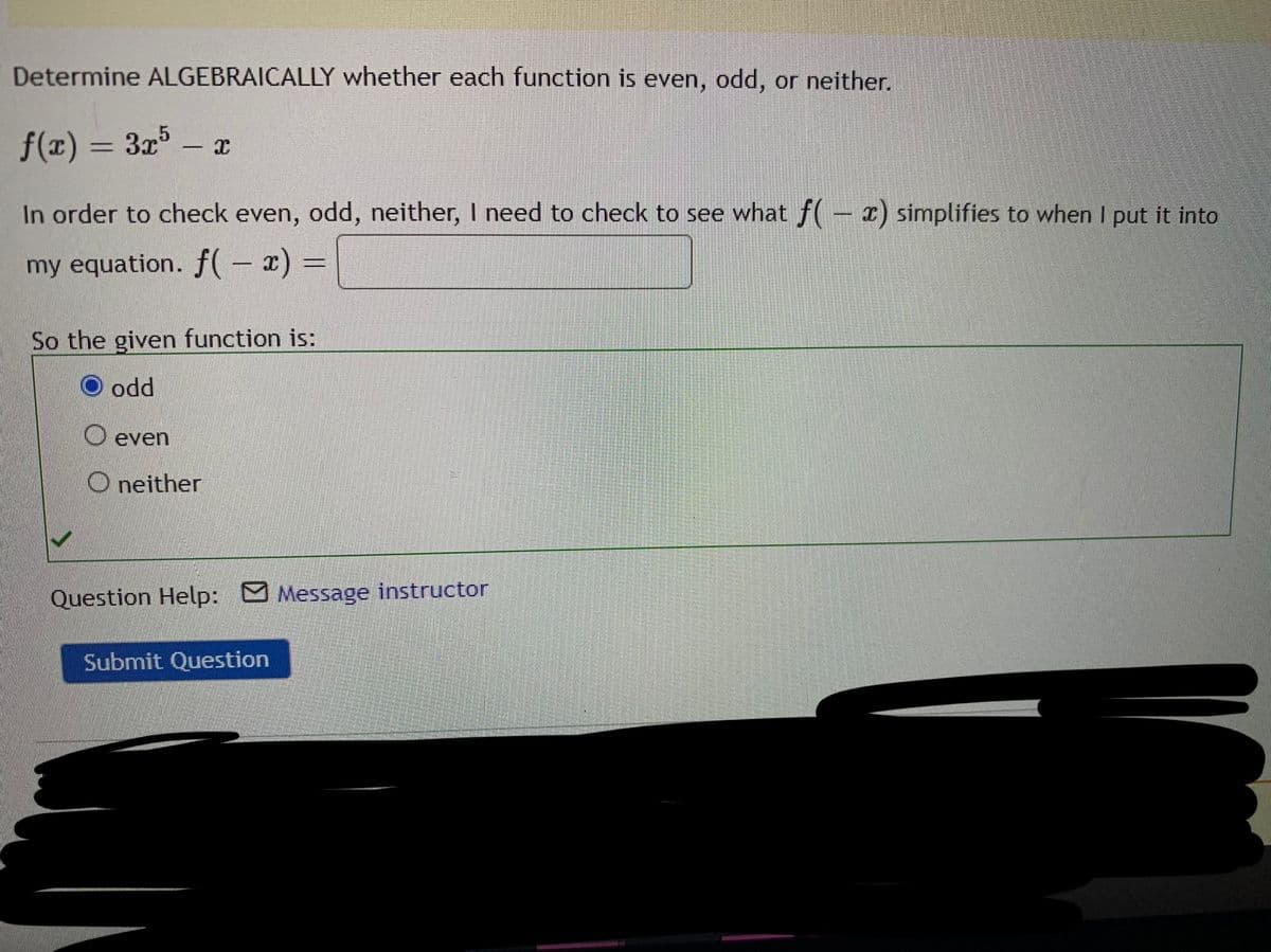 Determine ALGEBRAICALLY whether each function is even, odd, or neither.
f(x) = 3x³ – x
%3D
-
In order to check even, odd, neither, I need to check to see what f(- x) simplifies to when I put it into
my equation. f( – x) =
So the given function is:
O odd
O even
O neither
Question Help: Message instructor
Submit Question
