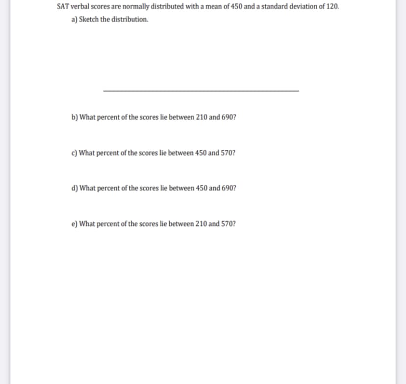 SAT verbal scores are normally distributed with a mean of 450 and a standard deviation of 120.
a) Sketch the distribution.
b) What percent of the scores lie between 210 and 690?
c) What percent of the scores lie between 450 and 570?
d) What percent of the scores lie between 450 and 690?
e) What percent of the scores lie between 210 and 570?