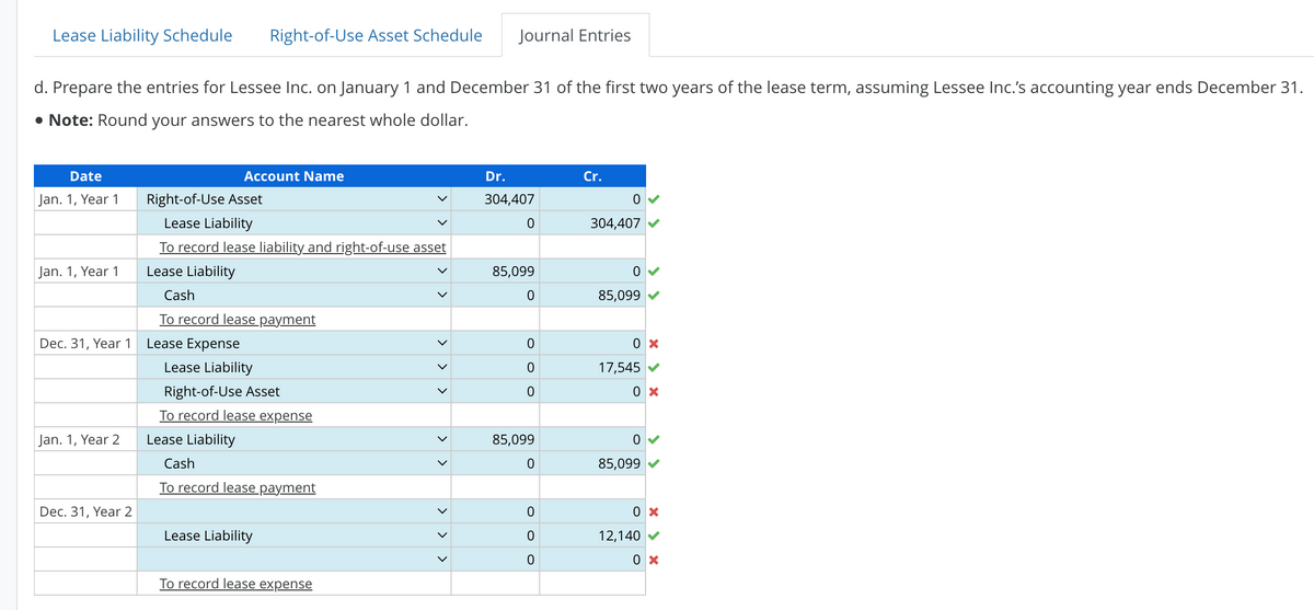 Lease Liability Schedule Right-of-Use Asset Schedule Journal Entries
d. Prepare the entries for Lessee Inc. on January 1 and December 31 of the first two years of the lease term, assuming Lessee Inc.'s accounting year ends December 31.
• Note: Round your answers to the nearest whole dollar.
Date
Jan. 1, Year 1
Jan. 1, Year 1
Dec. 31, Year 1
Jan. 1, Year 2
Dec. 31, Year 2
Account Name
Right-of-Use Asset
Lease Liability
To record lease liability and right-of-use asset
Lease Liability
Cash
To record lease payment
Lease Expense
Lease Liability
Right-of-Use Asset
To record lease expense
Lease Liability
Cash
To record lease payment
Lease Liability
To record lease expense
>
<
>
>
Dr.
304,407
0
85,099
0
0
0
0
85,099
0
0
0
0
Cr.
0
304,407
0
85,099
0 x
17,545 ✔
0x
0
85,099
0 x
12,140✔
0 x