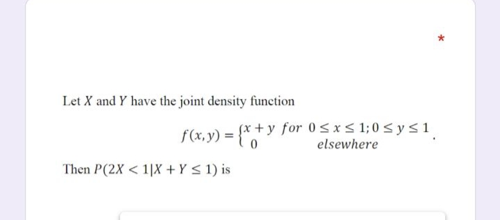 Let X and Y have the joint density function
f(x,y) = {* + y for 0<x< 1;0 <ys1
elsewhere
Then P(2X < 1|X + Y < 1) is
