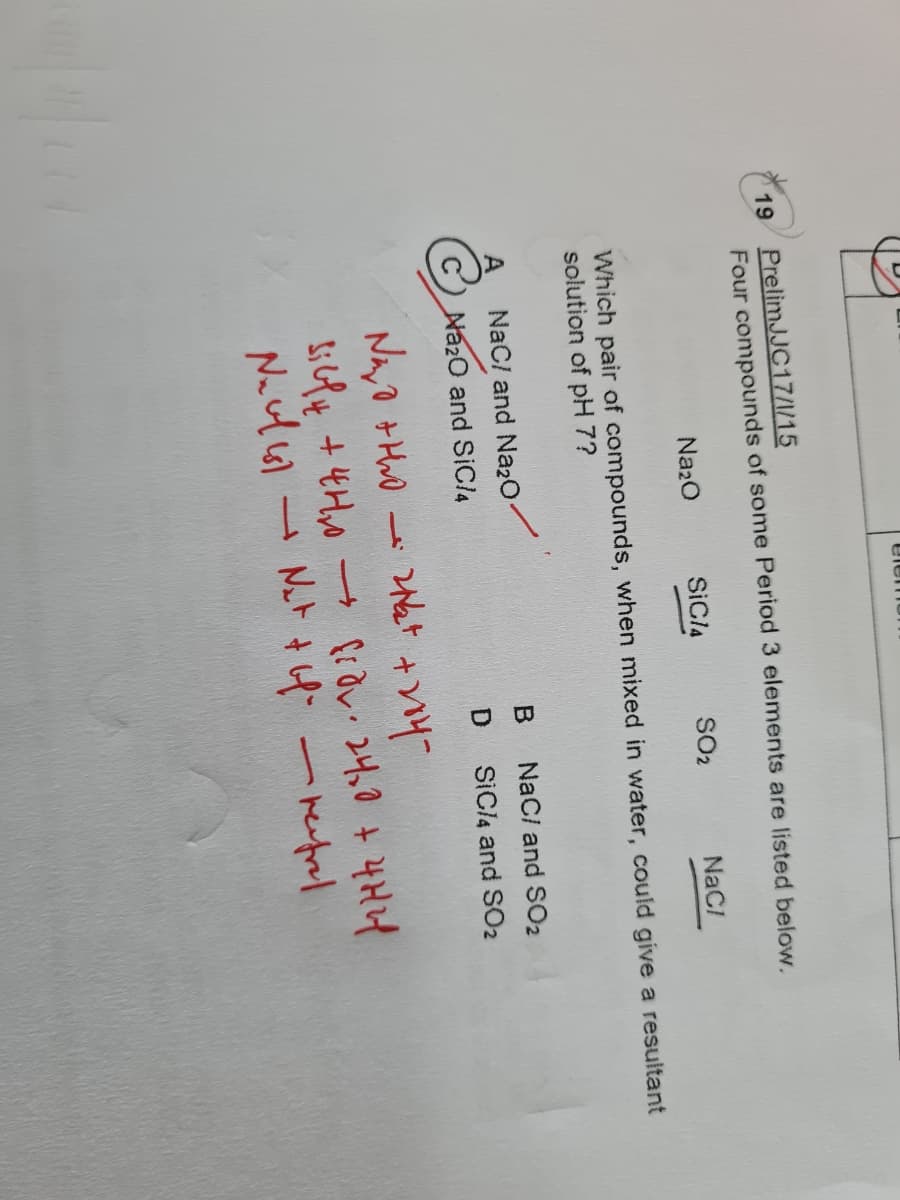 elem
19 PrelimJJC17/1/15
Four compounds of some Period 3 elements are listed below.
Na20
SICA
SO2
NaCI
Which pair of compounds, when mixed in water, could give a resultant
solution of pH 7?
NaC/ and Naz0
B
NaC/ and SO2
Na20 and SIOC/4
SICI4 and SO2
-hut
st + 4Ho → a2れる+4HH
