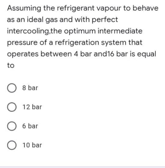 Assuming the refrigerant vapour to behave
as an ideal gas and with perfect
intercooling.the optimum intermediate
pressure of a refrigeration system that
operates between 4 bar and16 bar is equal
to
8 bar
12 bar
O 6 bar
O 10 bar
