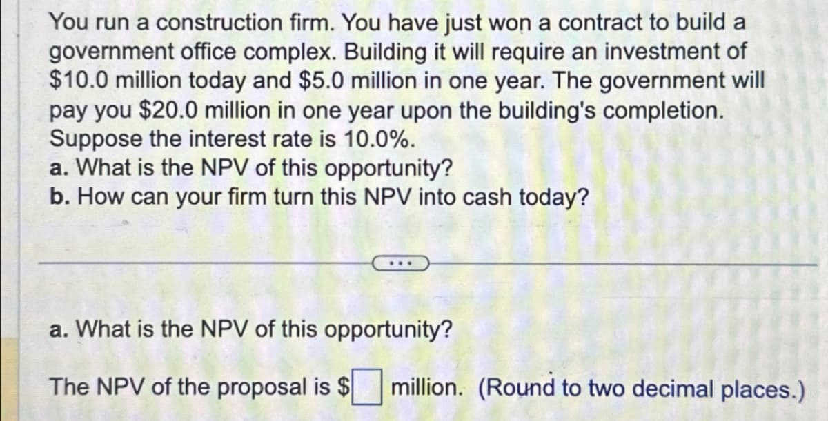 You run a construction firm. You have just won a contract to build a
government office complex. Building it will require an investment of
$10.0 million today and $5.0 million in one year. The government will
pay you $20.0 million in one year upon the building's completion.
Suppose the interest rate is 10.0%.
a. What is the NPV of this opportunity?
b. How can your firm turn this NPV into cash today?
a. What is the NPV of this opportunity?
The NPV of the proposal is $
million. (Round to two decimal places.)