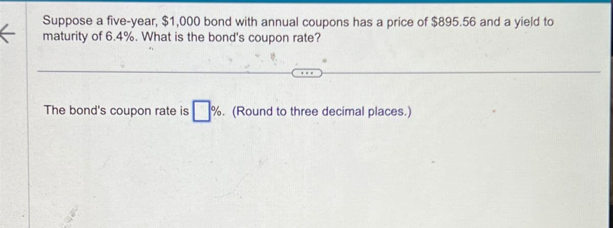 K
Suppose a five-year, $1,000 bond with annual coupons has a price of $895.56 and a yield to
maturity of 6.4%. What is the bond's coupon rate?
***
The bond's coupon rate is %. (Round to three decimal places.)