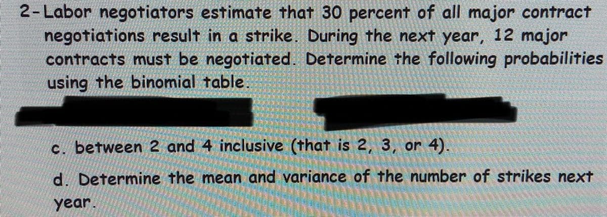 2- Labor negotiators estimate that 30 percent of all major contract
negotiations result in a strike. During the next year, 12 major
contracts must be negotiated. Determine the following probabilities
using the binomial table.
c. between 2 and 4 inclusive (that is 2, 3, or 4).
d. Determine the mean and variance of the number of strikes next
year.
