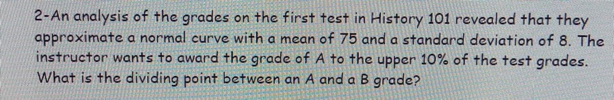 2-An analysis of the grades on the first test in History 101 revealed that they
approximate a normal curve with a mean of 75 and a standard deviation of 8. The
instructor wants to award the grade of A to the upper 10% of the test grades.
What is the dividing point between an A and a B grade?
