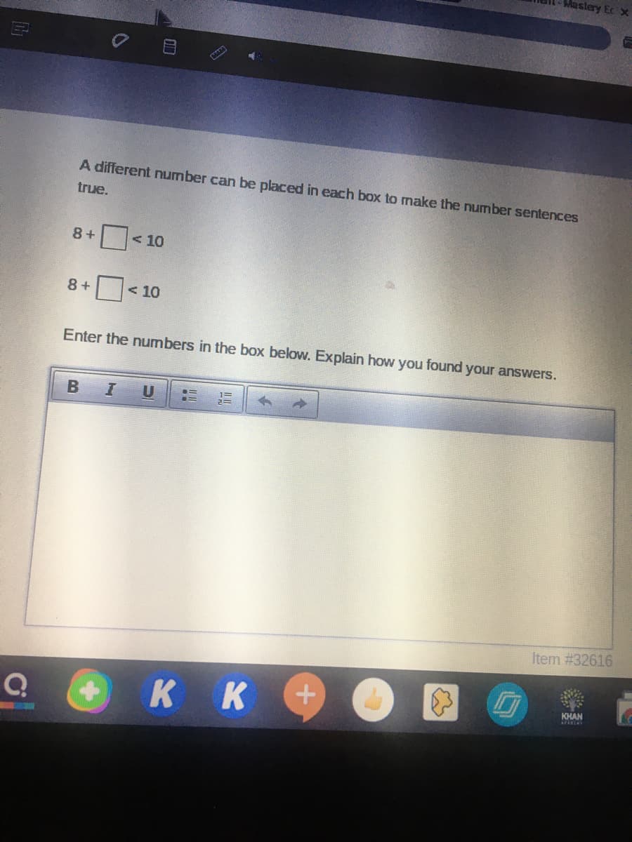 Mastery Ec x
A different number can be placed in each box to make the number sentences
true.
8 +
<10
8 +
< 10
Enter the numbers in the box below. Explain how you found your answers.
U
Item #32616
K K
KHAN
LEELAY
