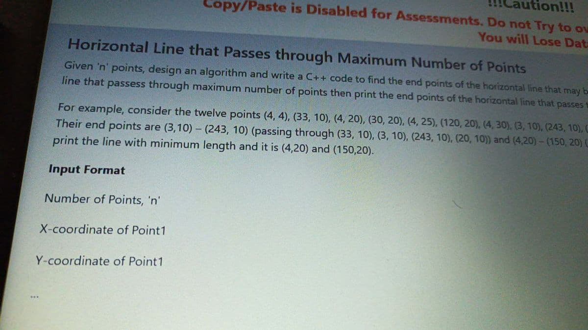 tion!!!
Copy/Paste is Disabled for Assessments. Do not Try to ou
You will Lose Data
Horizontal Line that Passes through Maximum Number of Points
Given 'n' points, design an algorithm and write a C++ code to find the end points of the horizontal line that may b
line that passess through maximum number of points then print the end points of the horizontal line that passes
For example, consider the twelve points (4, 4), (33, 10), (4, 20), (30, 20), (4, 25), (120, 20), (4, 30), (3, 10), (243, 10), C
Their end points are (3,10) - (243, 10) (passing through (33, 10), (3, 10), (243, 10), (20, 10)) and (4,20)- (150, 20) (
print the line with minimum length and it is (4,20) and (150,20).
Input Format
Number of Points, 'n'
X-coordinate of Point1
Y-coordinate of Point1
